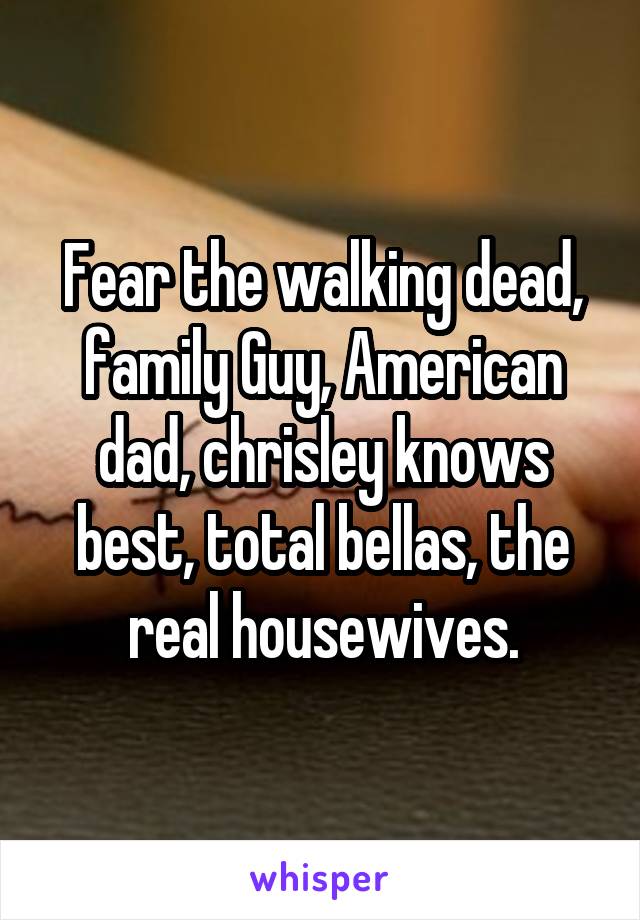 Fear the walking dead, family Guy, American dad, chrisley knows best, total bellas, the real housewives.