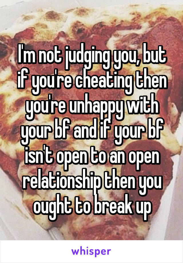 I'm not judging you, but if you're cheating then you're unhappy with your bf and if your bf isn't open to an open relationship then you ought to break up