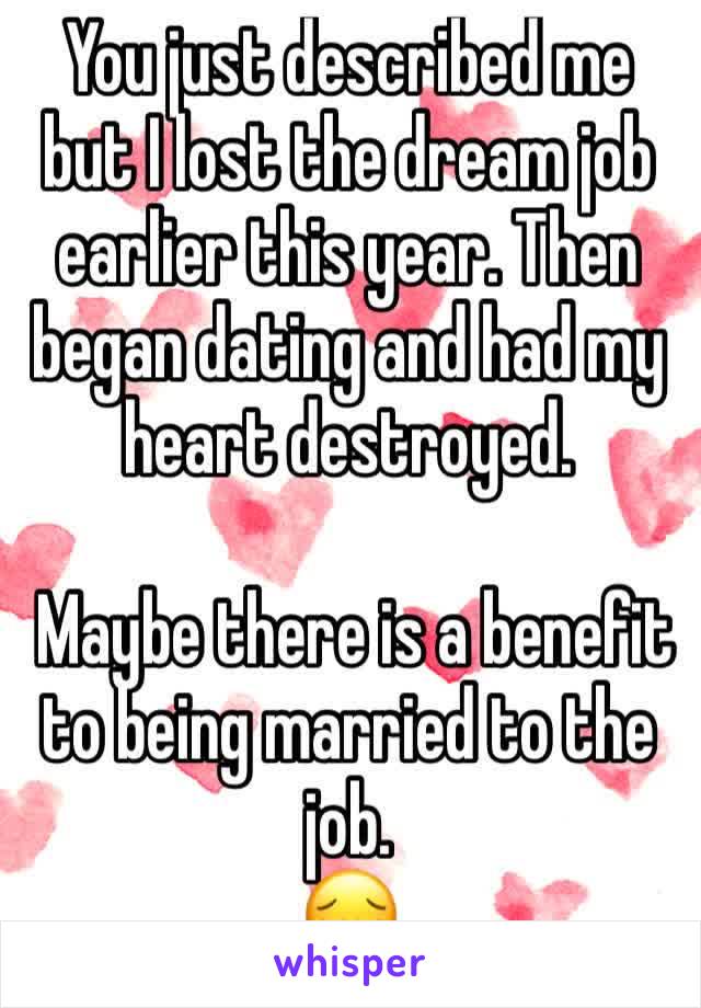 You just described me but I lost the dream job earlier this year. Then began dating and had my heart destroyed. 

 Maybe there is a benefit to being married to the job.
😔