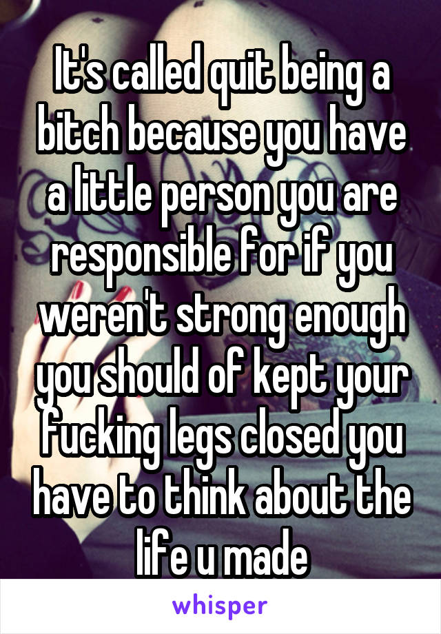 It's called quit being a bitch because you have a little person you are responsible for if you weren't strong enough you should of kept your fucking legs closed you have to think about the life u made