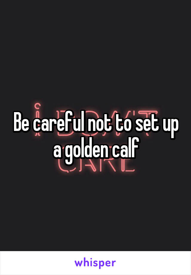 Be careful not to set up a golden calf