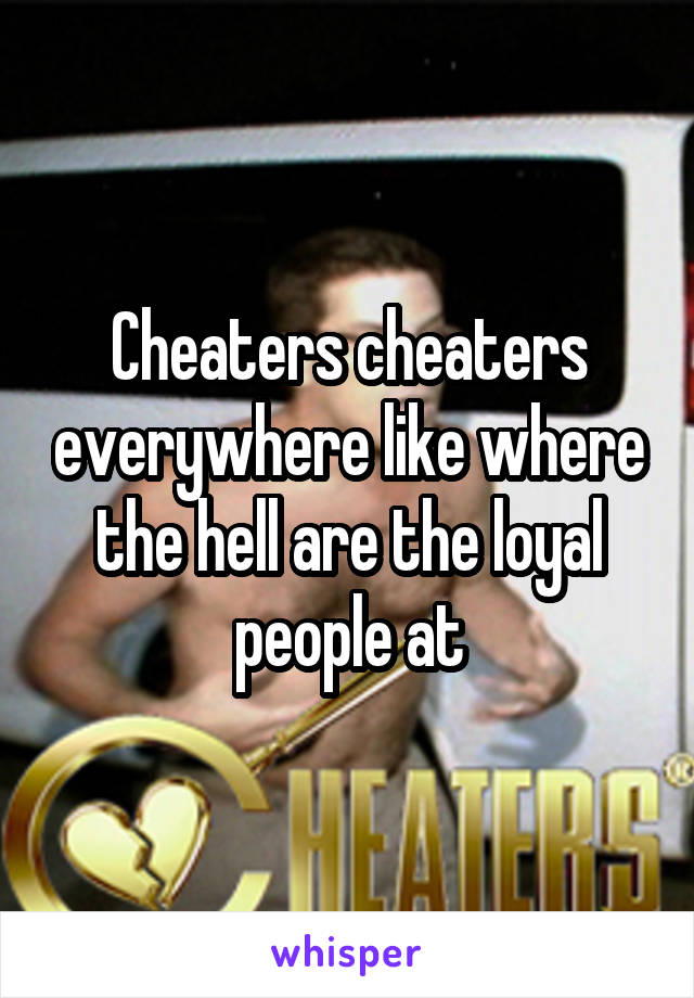 Cheaters cheaters everywhere like where the hell are the loyal people at
