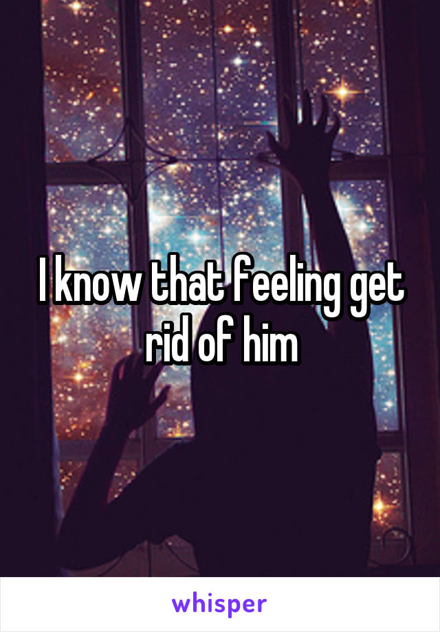 I know that feeling get rid of him
