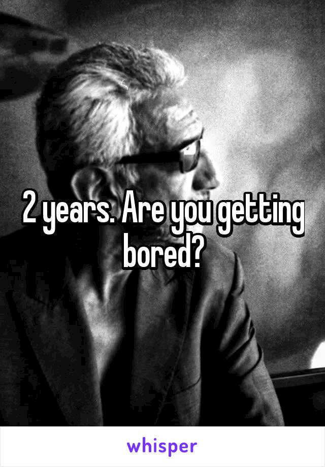 2 years. Are you getting bored?