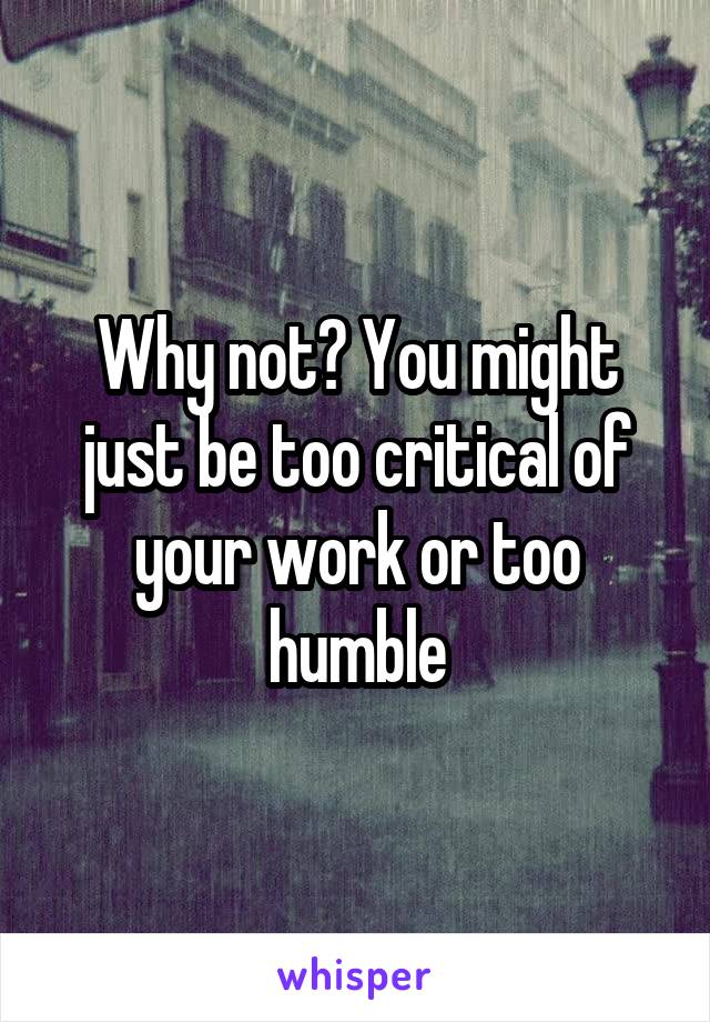 Why not? You might just be too critical of your work or too humble