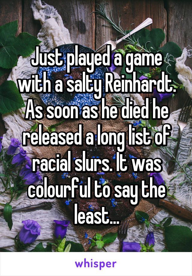 Just played a game with a salty Reinhardt. As soon as he died he released a long list of racial slurs. It was colourful to say the least...
