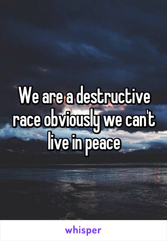 We are a destructive race obviously we can't live in peace