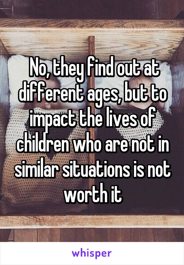  No, they find out at different ages, but to impact the lives of children who are not in similar situations is not worth it