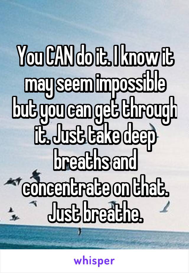 You CAN do it. I know it may seem impossible but you can get through it. Just take deep breaths and concentrate on that. Just breathe.