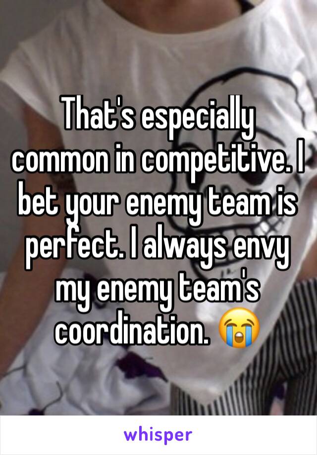 That's especially common in competitive. I bet your enemy team is perfect. I always envy my enemy team's coordination. 😭