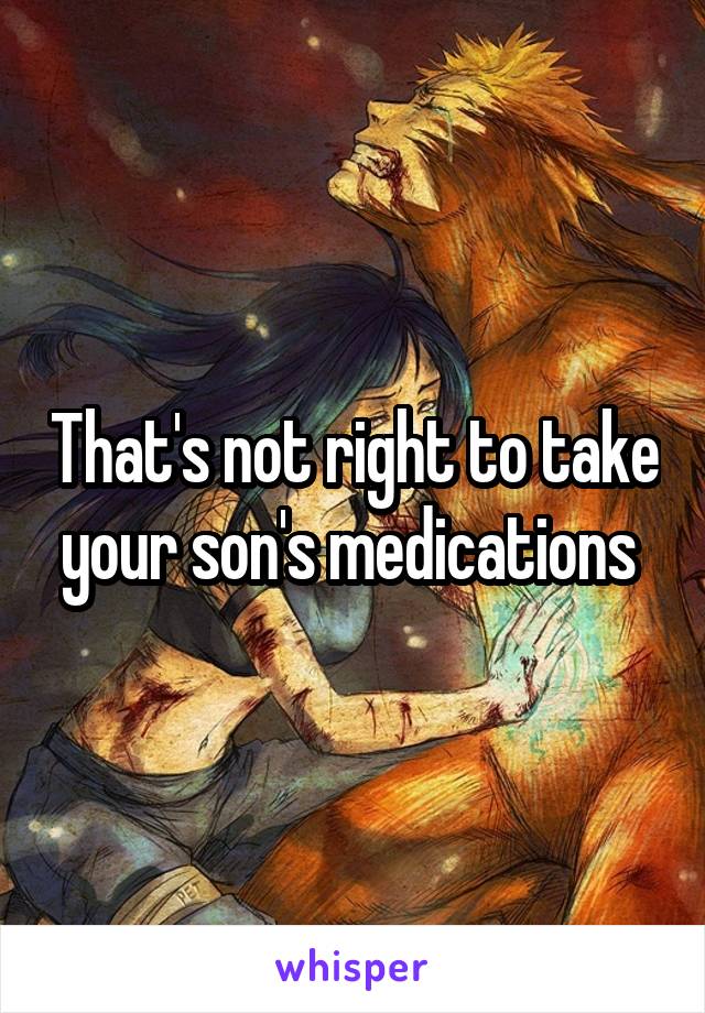 That's not right to take your son's medications 