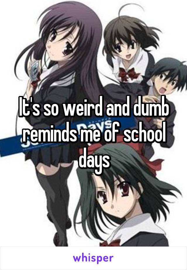 It's so weird and dumb reminds me of school days