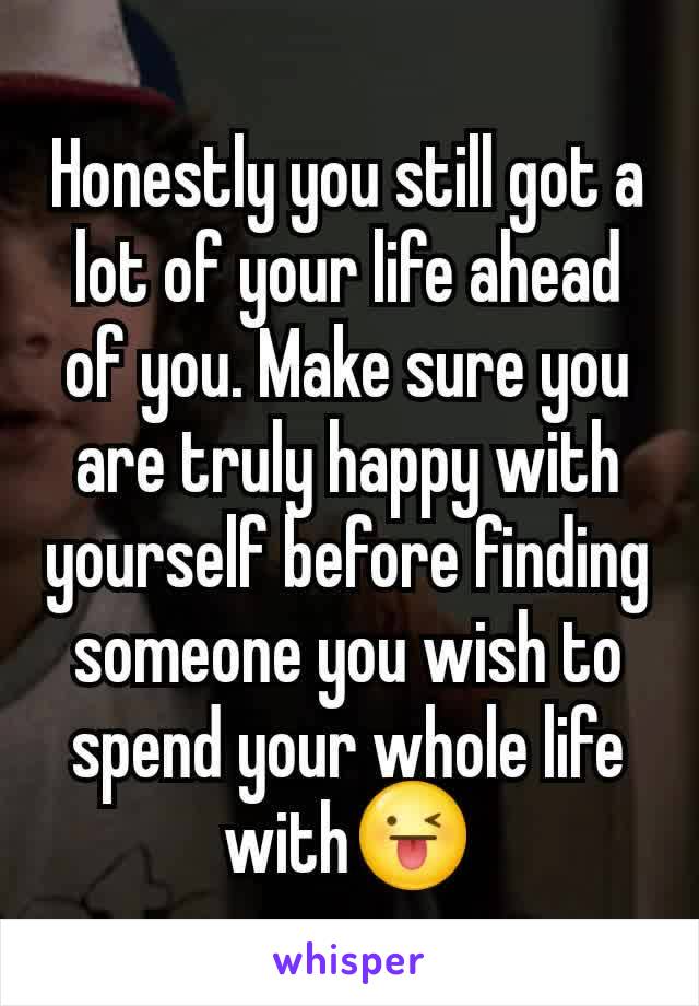 Honestly you still got a lot of your life ahead of you. Make sure you are truly happy with yourself before finding someone you wish to spend your whole life with😜