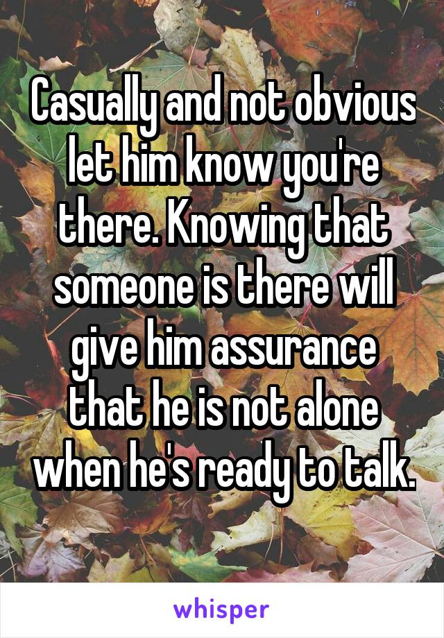 Casually and not obvious let him know you're there. Knowing that someone is there will give him assurance that he is not alone when he's ready to talk. 