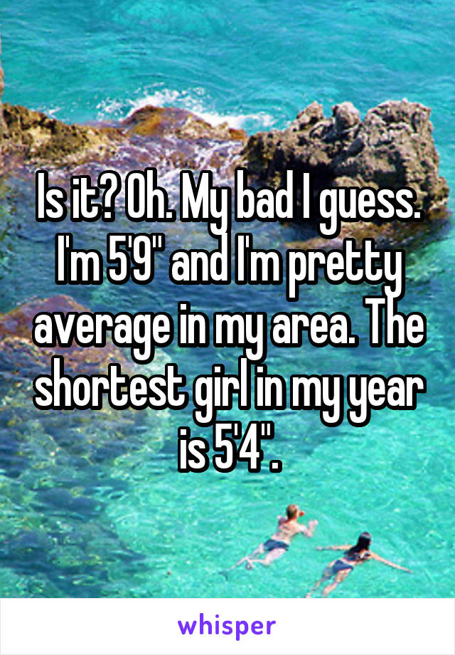 Is it? Oh. My bad I guess. I'm 5'9" and I'm pretty average in my area. The shortest girl in my year is 5'4".