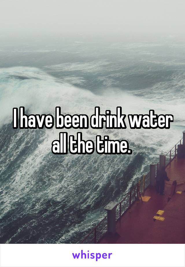 I have been drink water all the time. 