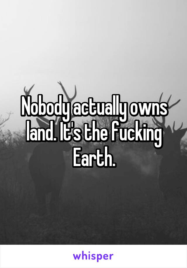 Nobody actually owns land. It's the fucking Earth.