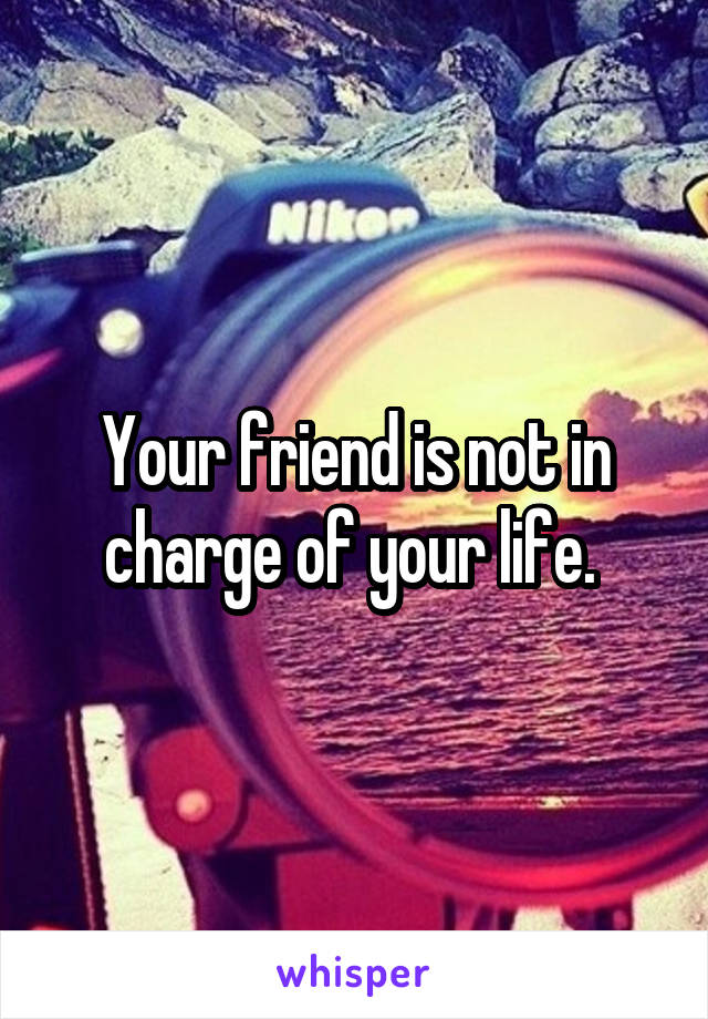 Your friend is not in charge of your life. 