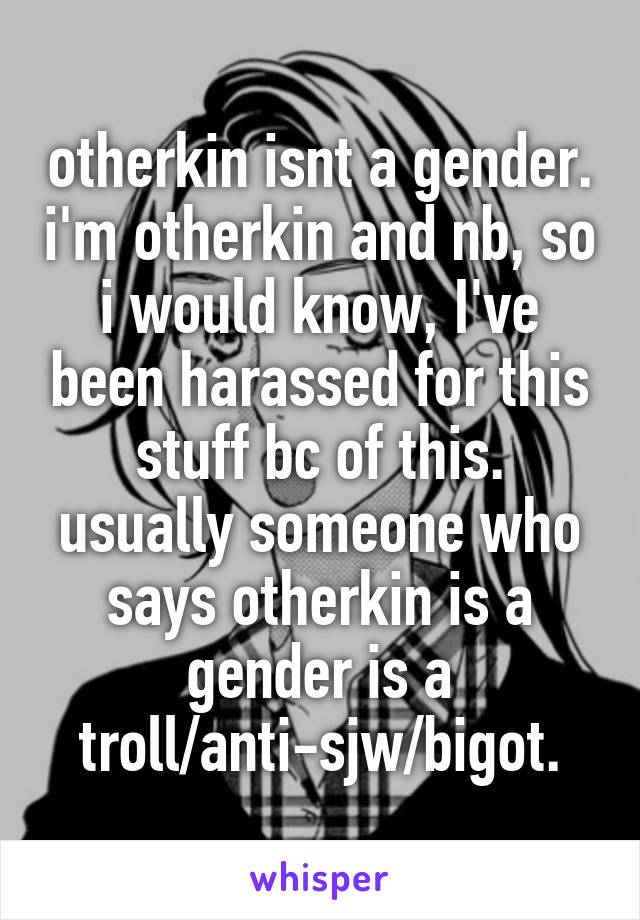 otherkin isnt a gender. i'm otherkin and nb, so i would know, I've been harassed for this stuff bc of this.
usually someone who says otherkin is a gender is a troll/anti-sjw/bigot.