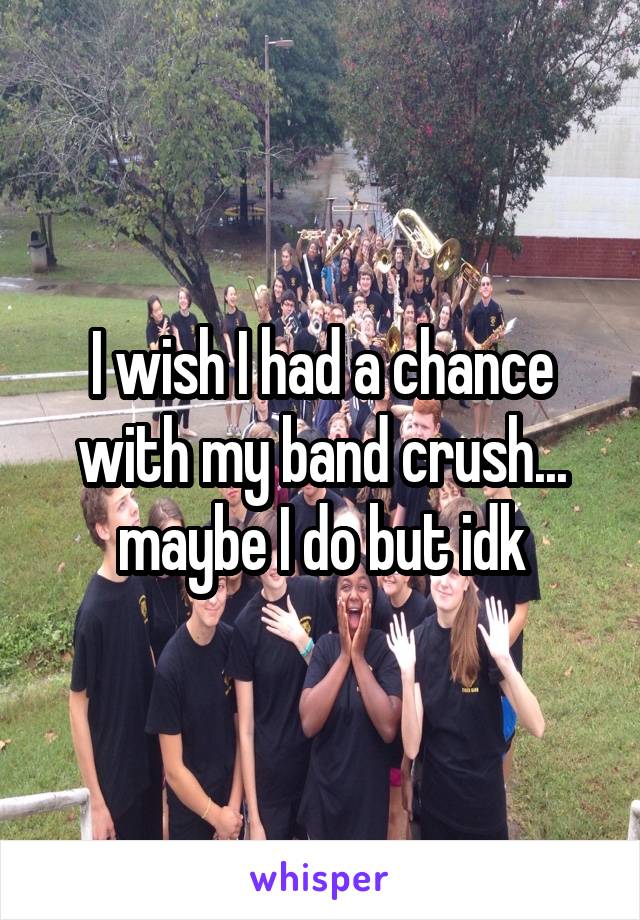 I wish I had a chance with my band crush... maybe I do but idk