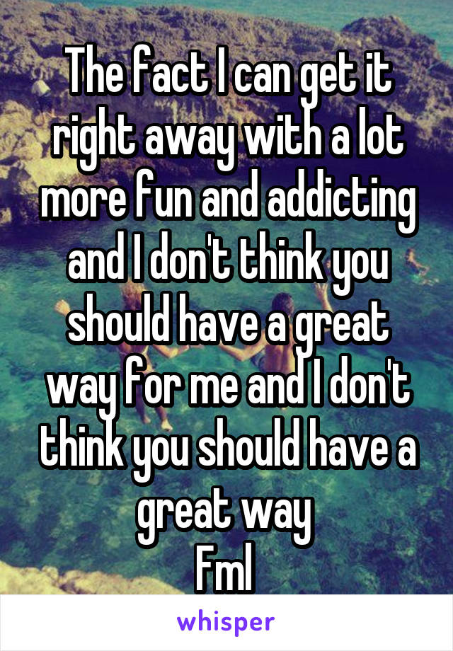 The fact I can get it right away with a lot more fun and addicting and I don't think you should have a great way for me and I don't think you should have a great way 
Fml 