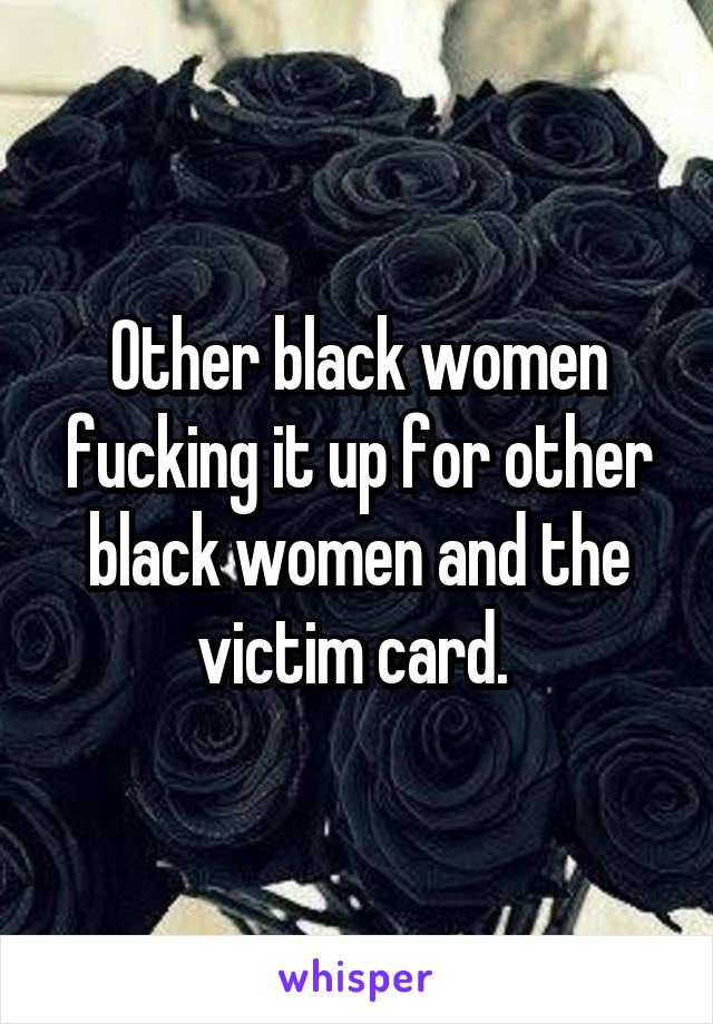 Other black women fucking it up for other black women and the victim card. 