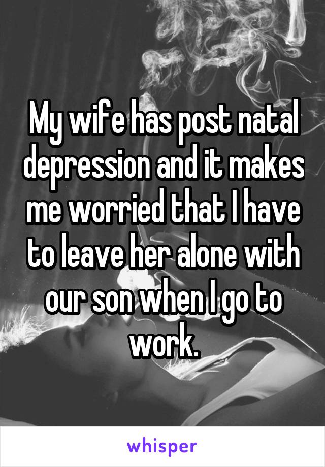 My wife has post natal depression and it makes me worried that I have to leave her alone with our son when I go to work.