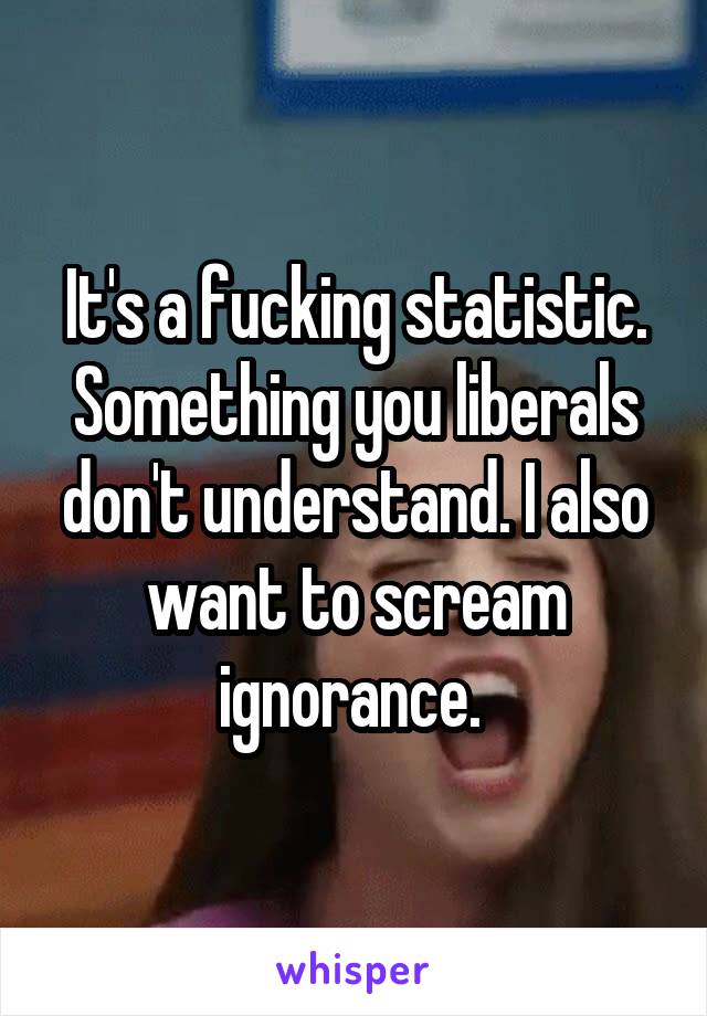 It's a fucking statistic. Something you liberals don't understand. I also want to scream ignorance. 