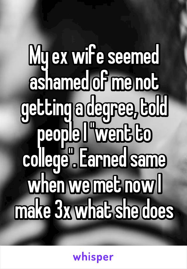 My ex wife seemed ashamed of me not getting a degree, told people I "went to college". Earned same when we met now I make 3x what she does