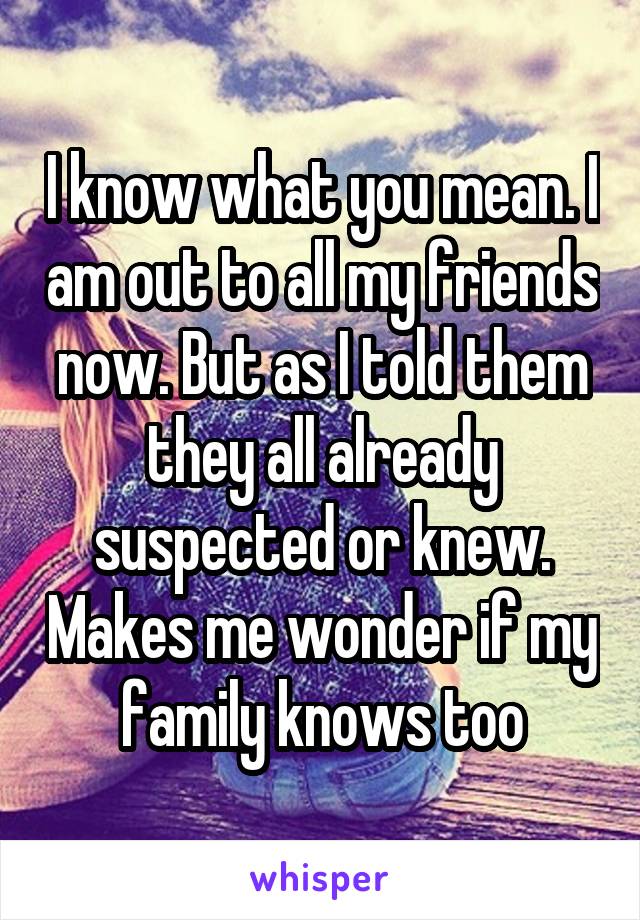 I know what you mean. I am out to all my friends now. But as I told them they all already suspected or knew. Makes me wonder if my family knows too
