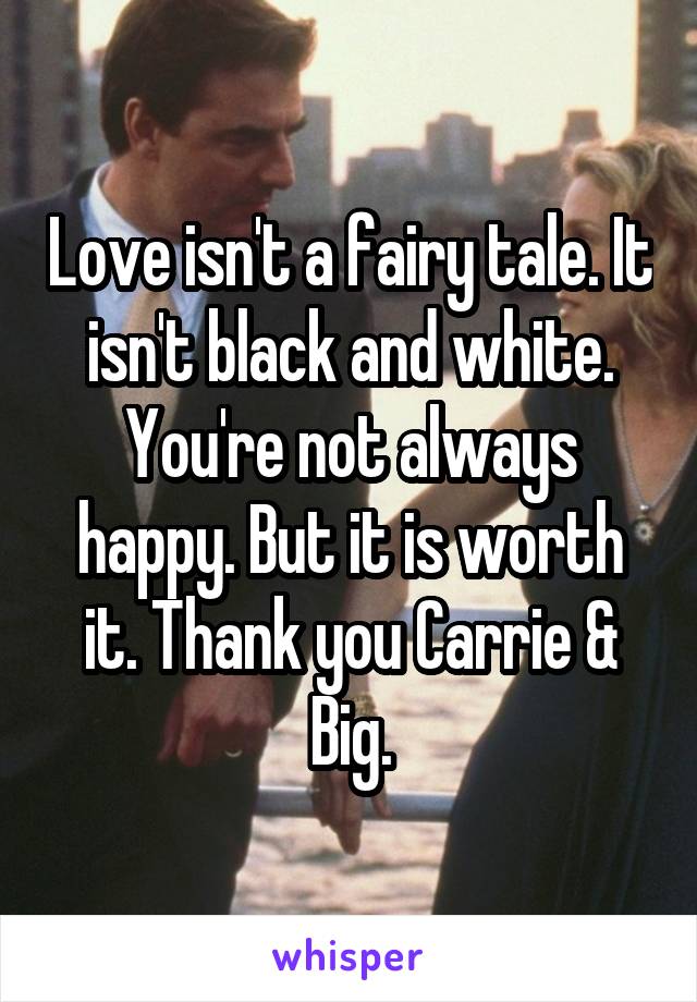 Love isn't a fairy tale. It isn't black and white. You're not always happy. But it is worth it. Thank you Carrie & Big.