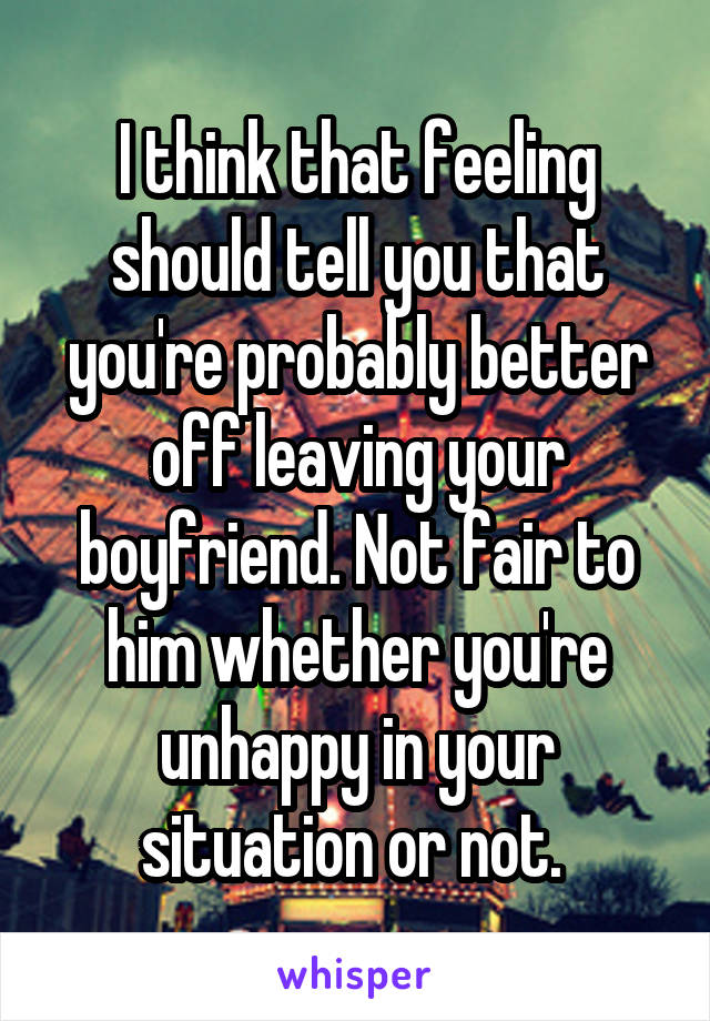 I think that feeling should tell you that you're probably better off leaving your boyfriend. Not fair to him whether you're unhappy in your situation or not. 