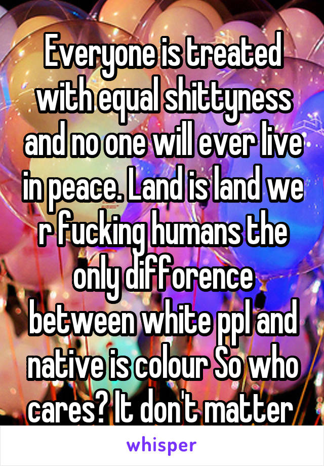 Everyone is treated with equal shittyness and no one will ever live in peace. Land is land we r fucking humans the only difforence between white ppl and native is colour So who cares? It don't matter 