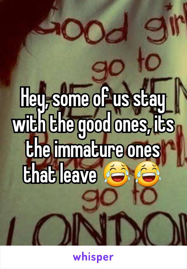 Hey, some of us stay with the good ones, its the immature ones that leave 😂😂