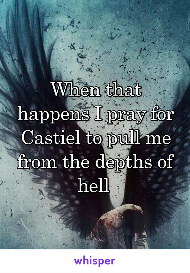 When that happens I pray for Castiel to pull me from the depths of hell 