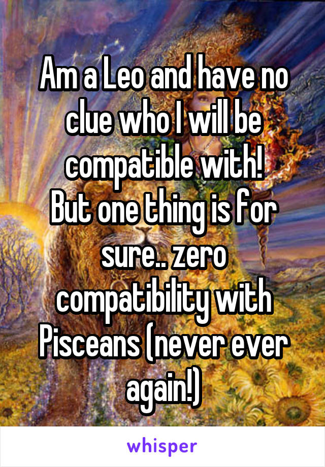 Am a Leo and have no clue who I will be compatible with!
But one thing is for sure.. zero compatibility with Pisceans (never ever again!)