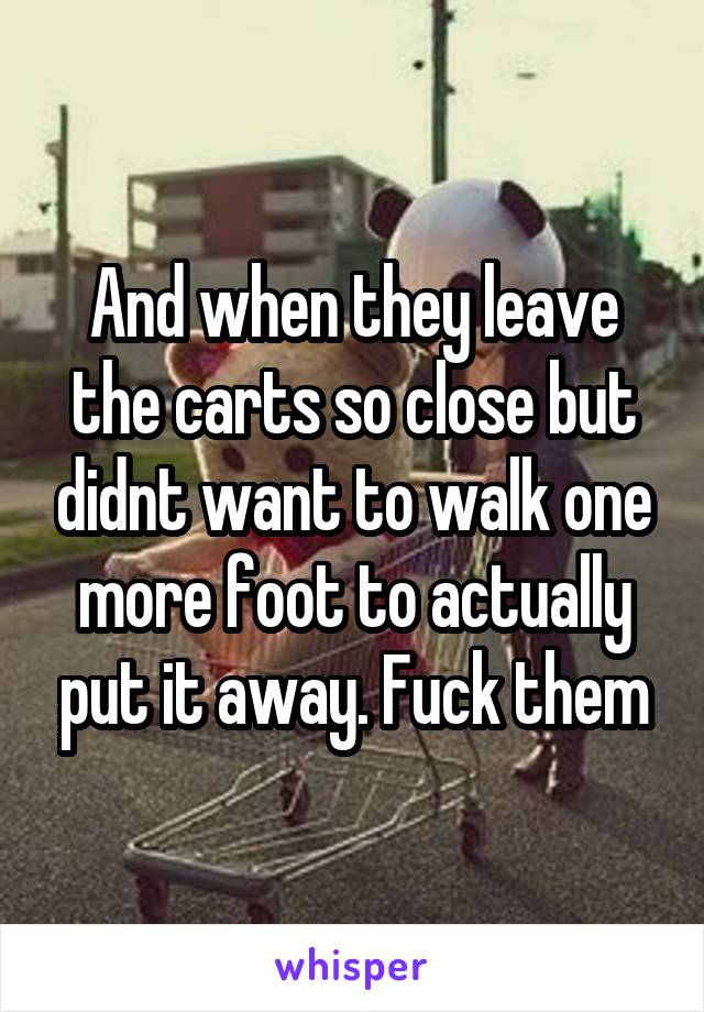 And when they leave the carts so close but didnt want to walk one more foot to actually put it away. Fuck them