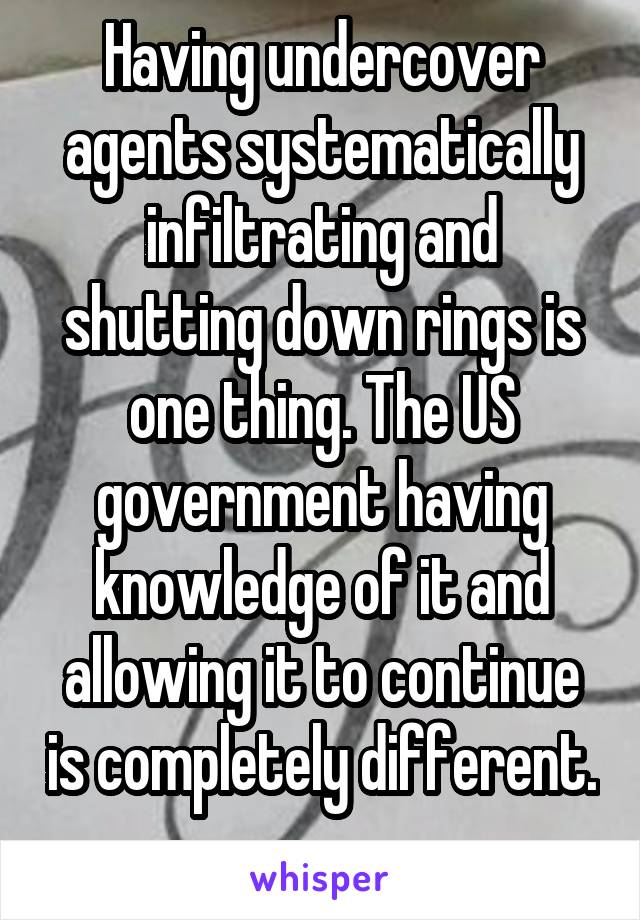 Having undercover agents systematically infiltrating and shutting down rings is one thing. The US government having knowledge of it and allowing it to continue is completely different. 