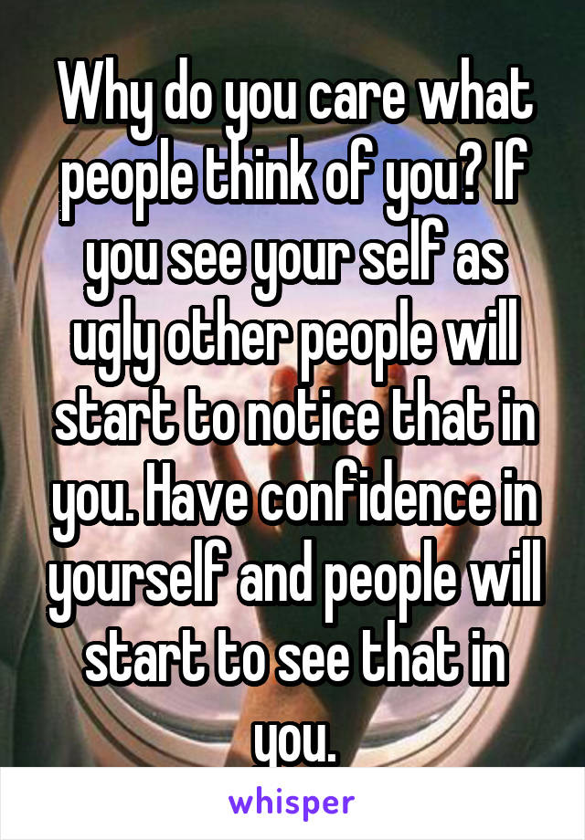 Why do you care what people think of you? If you see your self as ugly other people will start to notice that in you. Have confidence in yourself and people will start to see that in you.