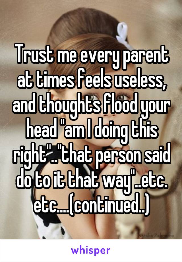 Trust me every parent at times feels useless, and thoughts flood your head "am I doing this right".."that person said do to it that way"..etc. etc....(continued..)