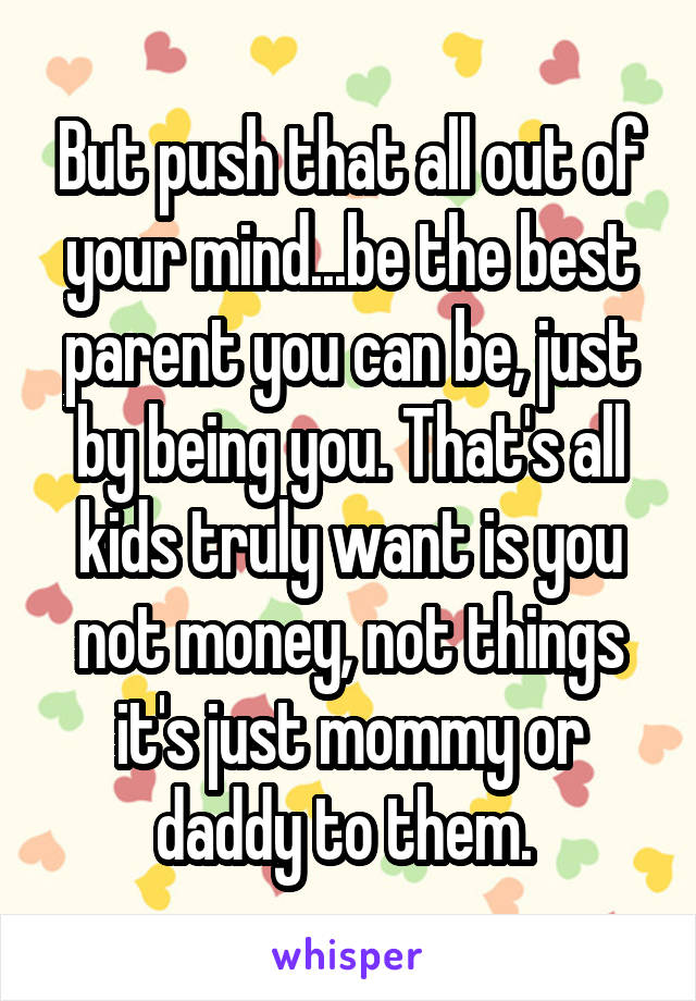 But push that all out of your mind...be the best parent you can be, just by being you. That's all kids truly want is you not money, not things it's just mommy or daddy to them. 