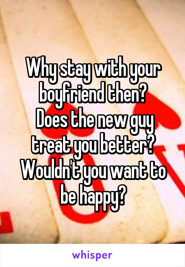 Why stay with your boyfriend then?
 Does the new guy treat you better? Wouldn't you want to be happy?