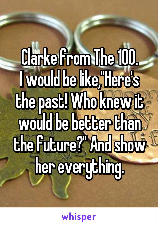 Clarke from The 100.
I would be like,"Here's the past! Who knew it would be better than the future?" And show her everything.