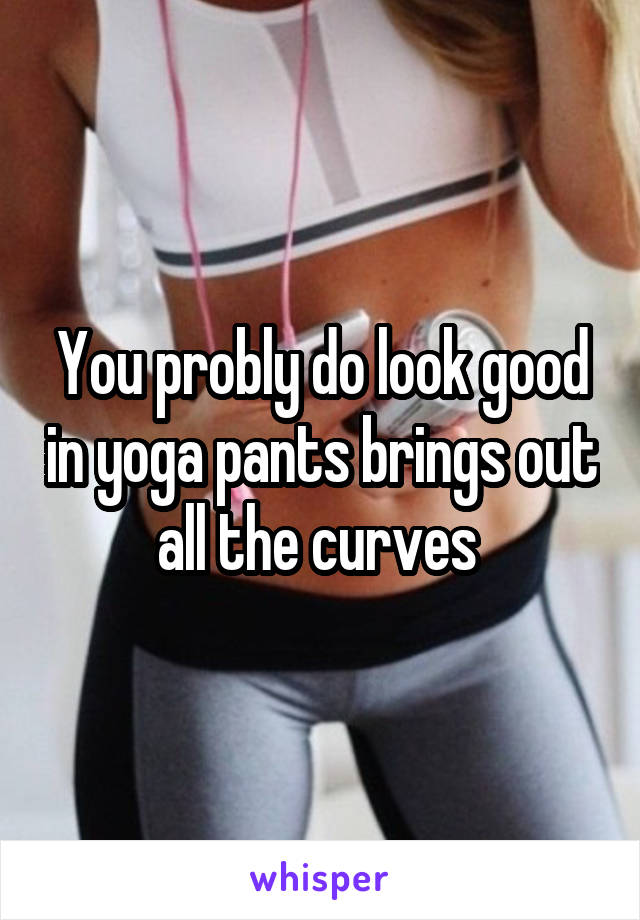 You probly do look good in yoga pants brings out all the curves 
