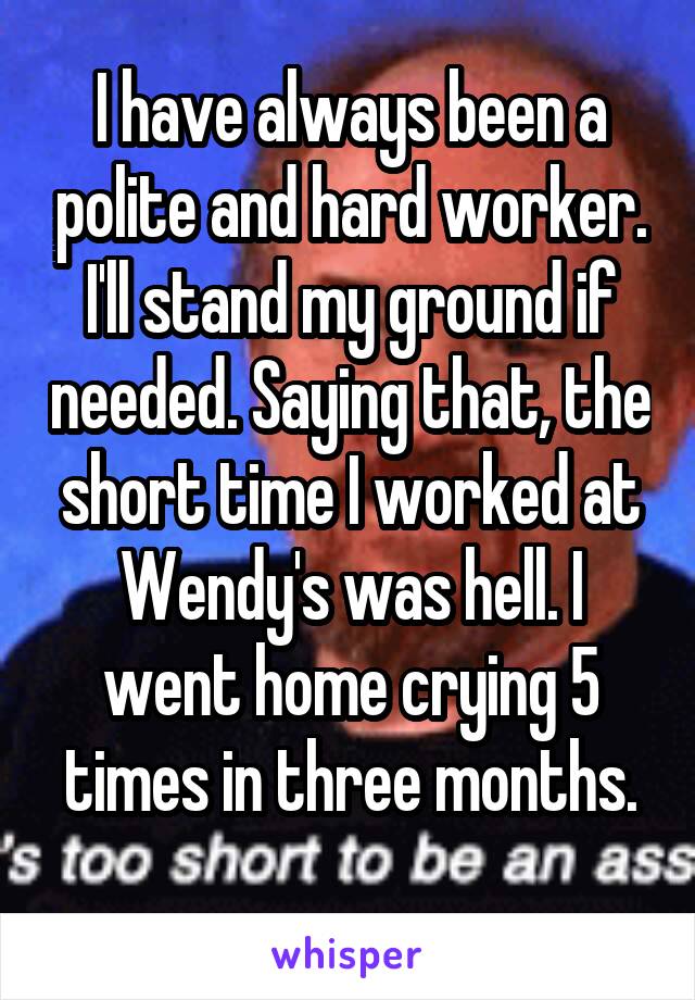 I have always been a polite and hard worker. I'll stand my ground if needed. Saying that, the short time I worked at Wendy's was hell. I went home crying 5 times in three months.
