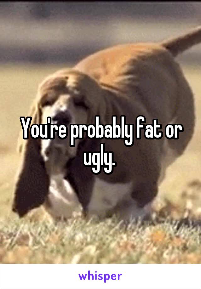 You're probably fat or ugly. 