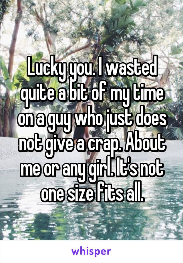 Lucky you. I wasted quite a bit of my time on a guy who just does not give a crap. About me or any girl. It's not one size fits all.