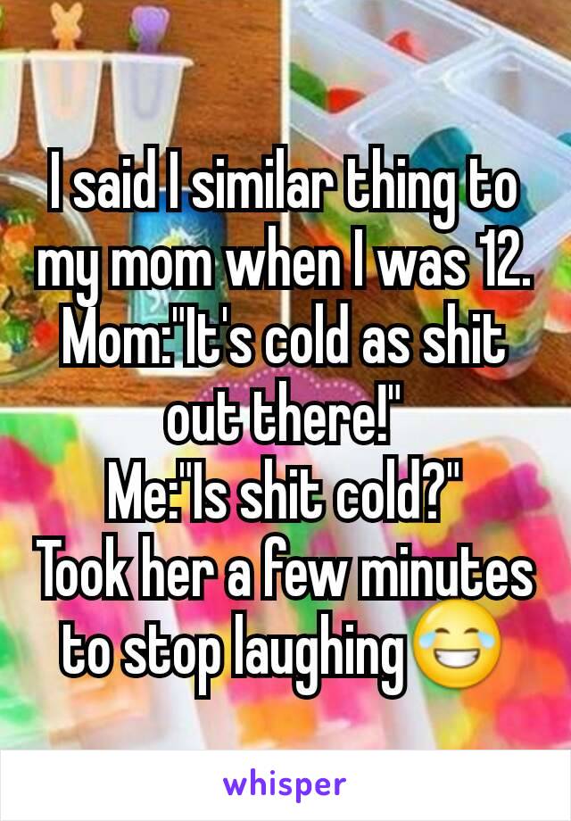 I said I similar thing to my mom when I was 12.
Mom:"It's cold as shit out there!"
Me:"Is shit cold?"
Took her a few minutes to stop laughing😂