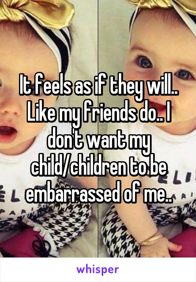 It feels as if they will.. Like my friends do.. I don't want my child/children to be embarrassed of me..
