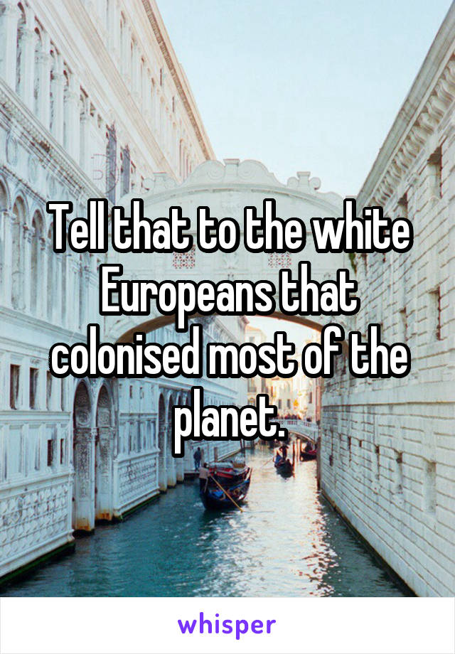 Tell that to the white Europeans that colonised most of the planet.